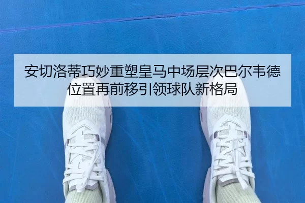 安切洛蒂巧妙重塑皇马中场层次巴尔韦德位置再前移引领球队新格局